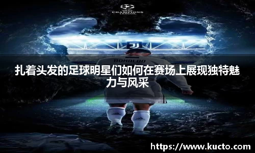 扎着头发的足球明星们如何在赛场上展现独特魅力与风采