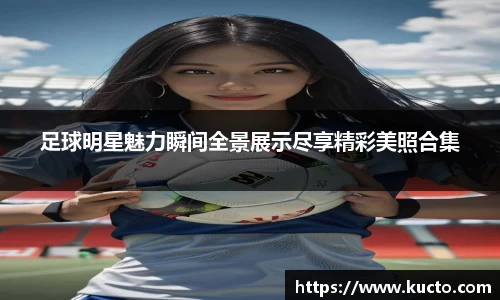 足球明星魅力瞬间全景展示尽享精彩美照合集